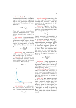 5
Brewster Angle From transparent
intermedium boundaries, at brewster
angle of incident, intensity of partially
reflected light is zero due to its plane
polarisation. The condition for brew-
ster angle is
tan θB =
n2
n1
Where light is entering into medium of
coefficient of refractive index n2 from
medium of coefficient of refractive in-
dex n1.
Bohr Radius The Bohr radius is a
physical constant, approximately equal
to the most probable distance between
the proton and electron in a hydrogen
atom in its ground state. Its value is
5.291×10−11
m. Bohr’s radius formula
is
a0 =
4πε0~2
mee2
Boiling Point The temperature at
which a material will change phase
from liquid to gas or gas to liquid.
Boyle’s Law It states that at con-
stant temperature, volume is directly
proportional to the scale of absolute
temperature. Mathematically
PV = C
1
2
3
1 2 3
P
V
Bulk Modulus A coefficient (γ)
that tells how much the volume of a
solid will change when it is compressed.
δV = γP
Circuit Elements In a circuit their
are three types of elements, resistive,
inductive and capacitive. These ele-
ments forms the impedance of the cir-
cuit cumulatively.
Capacitor Capacitor is an electri-
cal device that can store charge for
long time period. Parallel plate capac-
itor has capacitance of
C =
ǫA
d
Unit of capacitance of the capacitor is
“farad”. ǫ is the relative permittivity
of the medium inside the capacitor.
Capillary Effect When a thin pipe
whose diameter is negligible in respect
of its length is called capillary. When
it is partially immerged into the liq-
uid, consequent of the surface tension
of liquid, liquid rises inside the capil-
lary above its level outside the capil-
lary. Height of liquid rises or falls de-
pends on the angle of contact and it is
given by
h =
2T cos θ
ρgr
Cyclotron Circular accelerator in
which the particle is bent in traveling
through a magnetic field, and an os-
cillating potential difference causes the
particles to gain energy.
Cyclotron Frequency Frequency at
which the electric field is switched in
order to accelerate the particles in the
cyclotron. The frequency is related to
the mass and charge of the particle to
be accelerated.
Curie (Ci) The original unit used
to describe the intensity of radioactiv-
ity in a sample of material. One curie
equals thirty-seven billion disintegra-
tions per second, or approximately the
radioactivity of one gram of radium.
This unit is no longer recognized as
part of the International System of
units. It has been replaced by the bec-
querel.
 