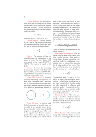 6
Current Mobility In semiconduc-
tors, holes and electrons are the charge
carriers and carrier mobility is electron
and hole mobility. Current mobility is
the consequent of the carrier mobility
and is given by
i = nAevd
and drift velocity, vd is vd = µE.
Current Density Current density
is the ratio of the current to the area
of cross-section of the conducting wire.
Its unit is ampere per square meter.
J =
I
A
Calorie The amount of heat re-
quired to raise the temperature of one
gram of water by one degree Cel-
sius mainly in the range of 14.5◦
C to
15.5◦
C. One calorie is equal to 4.2
joule.
Celsius A scale for measuring
temperature, defined such that water
freezes at 0◦
C and boils at 100◦
C. One
degree Celsius is equal to one Kelvin in
absolute temperature scale.
Center Of Curvature A spherical
mirror is formed by carving out a sec-
tion from a spherical shell. The cen-
ter of this spherical shell whose part
the mirror is called center of curvature,
(C). All of the normal pass through it.
b b
C
Center Of Mass In motion, each
body is assumed as a point mass but
actual it is not a point mass. Veloc-
ity, acceleration etc are measured with
respect to this point mass. If a body
is not a point mass then we assume a
point, either inside the body mass or
outside the body mass, where whole
mass of the finite size body is con-
centrated. The velocity and accelera-
tion of this point is same as the veloc-
ity and acceleration of the whose body
then this point is center of mass point.
Mathematically, if mass particles, m1,
m2, . . ., mn of finite size body of mass
M are placed at distances ~
r1, ~
r2, . . ., ~
rn
respectively from the origin (0, 0) then
the position of center of mass is given
by
~
r =
m1~
r1 + m2~
r2 + . . . + mn~
rn
M
Center of mass is synonymous to the
center of gravity.
Centripetal Acceleration The ac-
celeration of a body experiencing uni-
form circular motion. This accelera-
tion is always directed toward the cen-
ter of the circle. At equilibrium, a cen-
tripetal force is required to maintain
the circular motion of the body. This
force on a body mass m, in a uniform
circular motion, in a circle of radius r
is
Fc = m
v2
r
Comparing it with F = ma, a = v2
/r
and it is known as centripetal accel-
eration. Centripetal acceleration is
not only restricted to circular paths
but also measured in elliptical and
parabolic paths. Centripetal acceler-
ation in elliptic and hyperbolic paths
is measured using Kepler’s law for mo-
tion of celestial objects.
Centripetal Force The force nec-
essary to maintain a body in uniform
circular motion. This force is always
directed radially toward the center of
the circle. Mathematically
Fc = m
v2
r
Chain Reaction The particles and
energy released by the fission or fusion
of one atom may trigger the fission or
 