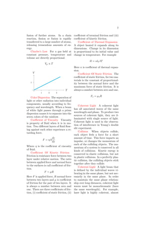 7
fusion of further atoms. In a chain
reaction, fission or fusion is rapidly
transferred to a large number of atoms,
releasing tremendous amounts of en-
ergy.
Charles’s Law For a gas held at
constant pressure, temperature and
volume are directly proportional.
Vp ∝ T
1
1 2 3
T
V
Color Dispersion The separation of
light or other radiation into individual
components, usually according to fre-
quency and wavelength. When a beam
of white light passes through a prism
dispersion causes it to separate into the
seven colors of the rainbow.
Coefficient of Viscosity Viscosity
is property of fluid when it is in mo-
tion. Two different layers of fluid flow-
ing against each other experience a re-
tarding force.
F = ηA
dv
dx
Where η is the coefficient of viscosity
of fluid.
Coefficient Of Kinetic Friction
Friction is resistance force between two
layer under relative motion. The ratio
between applied force and normal force
to the surfaces is call coefficient of fric-
tion.
F = µR
Here F is applied force, R normal force
between two layers and µ is coefficient
of friction for the pair of two layers. It
is always a number between zero and
one. There are three coefficients of fric-
tion, (i) coefficient of static friction, (ii)
coefficient of terminal friction and (iii)
coefficient of kinetic friction.
Coefficient of Thermal Expansion
A object heated it expands along its
dimensions. Change in its dimension
is proportional to its initial value and
change in temperature. For example
δl = αl0 δT
Here α is coefficient of thermal expan-
sion.
Coefficient Of Static Friction The
coefficient of static friction, for two ma-
terials is the constant of proportional-
ity between the normal force and the
maximum force of static friction. It is
always a number between zero and one.
Fs = µsR
Coherent Light A coherent light
has all associated waves of the same
wavelength and phase. To produce two
sources of coherent light, they are il-
luminated with single source of light.
Coherent light is used in the observa-
tion of interference in Young’s double
slit experiment.
Collision When objects collide,
each object feels a force for a short
amount of time. This force imparts an
impulse, or changes the momentum of
each of the colliding objects. The mo-
mentum of a system is conserved in all
kinds of collisions. Kinetic energy is
conserved in elastic collisions, but not
in plastic collisions. In a perfectly plas-
tic collision, the colliding objects stick
together after they collide.
Coherent Light A light beam that
is defined by the individual waves vi-
brating in the same phase, but not nec-
essarily in the same plane. In order
to maintain the same phase relation-
ship over long distances, coherent light
waves must be monochromatic (have
the same wavelength). For example,
laser light is highly coherent, almost
 