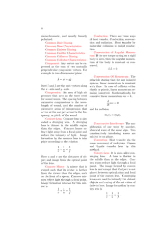 8
monochromatic, and usually linearly
polarized.
Common Base Biasing
Common Base Characteristics
Common Emitter Biasing
Common Emitter Characteristics
Common Collector Biasing
Common Collector Characteristics
Component Any vector can be ex-
pressed as the sum of two mutually
perpendicular component vectors. For
example in two dimensional plane
~
A = xî + yĵ
Here î and ĵ are the unit vectors along
the x−axis and y−axis.
Compression An area of high air
pressure that acts as the wave crest
for sound waves. The spacing between
successive compressions is the wave-
length of sound, and the number of
successive areas of compression that
arrive at the ear per second is the fre-
quency, or pitch, of the sound.
Concave Lens Concave lens is also
called a diverging lens. A diverging
lens is thinner in the middle region
than the edges. Concave lenses re-
fract light away from a focal point and
reduce the intensity of light. Image
formation by the concave lens is take
place according to the relation
1
v
−
1
u
=
1
f
Here u and v are the distances of ob-
ject and image from the optical point
of the lens.
Concave Mirror A mirror that is
curved such that its center is farther
from the viewer than the edges, such
as the front of a spoon. Concave mir-
rors reflect light through a focal point.
Image formation relation for this mir-
ror is
1
v
+
1
u
=
1
f
Conduction There are three ways
of heat transfer. Conduction, convenc-
tion and radiation. Heat transfer by
molecular collisions is called conduc-
tion.
Conservation of Angular Momen-
tum If the net torque acting on a rigid
body is zero, then the angular momen-
tum of the body is constant or con-
served.
△L = 0
Conservation Of Momentum The
principle stating that for any isolated
system, linear momentum is constant
with time. In case of collision either
elastic or plastic, linear momentum re-
mains conserved. Mathematically, for
conserve linear momentum mv = k,
d
dt
mv = 0
and for collision
m1v1 = m2v2
Constructive Interference The am-
plification of one wave by another,
identical wave of the same sign. Two
constructively interfering waves are
said to be on phase.
Convection Heat transfer via the
mass movement of molecules. Gasses
and liquids transfer heat by this
method.
Convex Lens It is also called con-
verging lens. A lens is thicker in
the middle than at the edges. Con-
vex lenses refract light through a focal
point. The image formed by convex
lens is real except that if object is not
placed between optical point and focal
point of the convex lens. Converging
lenses are used to intensify the distant
objects and curing of distant vision of
defected eye. Image formation by con-
vex lens is
1
v
−
1
u
=
1
f
 