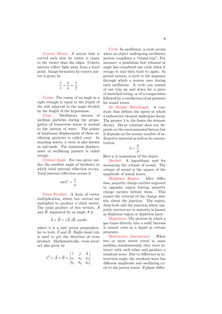 9
Convex Mirror A mirror that is
curved such that its center is closer
to the viewer than the edges. Convex
mirrors reflect light away from a focal
point. Image formation by convex mir-
ror is given by
1
v
+
1
u
=
1
f
Cosine The cosine of an angle in a
right triangle is equal to the length of
the side adjacent to the angle divided
by the length of the hypotenuse.
Crest Oscillatory motion of
medium particles during the propa-
gation of transverse waves is normal
to the motion of wave. The points
of maximum displacement of these os-
cillating particles is called crest. In
standing waves, a crest is also known
as anti-node. The minimum displace-
ment of oscillating particle is called
trough.
Critical Angle For two given me-
dia, the smallest angle of incidence at
which total internal reflection occurs.
Total internal reflection occurs if
sin C >
1
µ
Cross Product A form of vector
multiplication, where two vectors are
multiplied to produce a third vector.
The cross product of two vectors, ~
A
and ~
B, separated by an angle, θ is
~
A × ~
B = | ~
A| | ~
B| cos θn̂
where n̂ is a unit vector perpendicu-
lar to both ~
A and ~
B. Right-hand rule
is used to get the direction of cross
product. Mathematically, cross prod-
uct also given by
~
C = ~
A × ~
B =
 