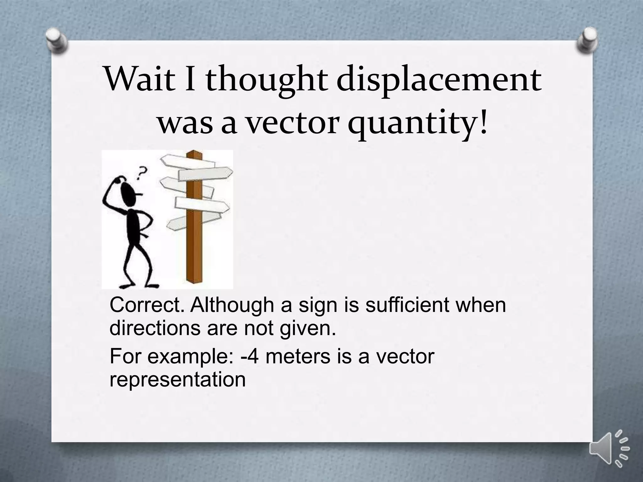 Wait I thought displacement
  was a vector quantity!




Correct. Although a sign is sufficient when
directions are not given.
For example: -4 meters is a vector
representation
 