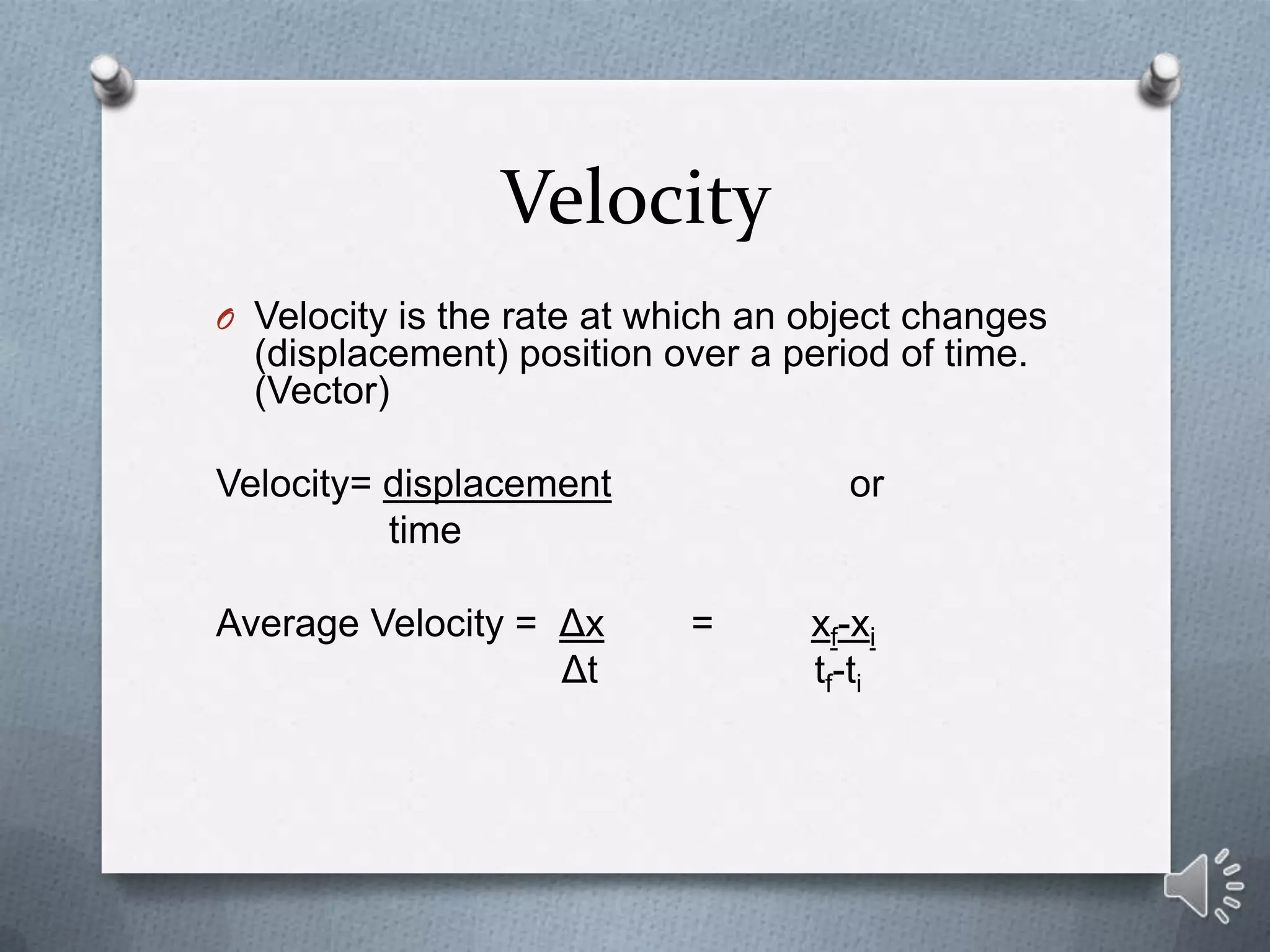 Velocity
O Velocity is the rate at which an object changes
  (displacement) position over a period of time.
  (Vector)

Velocity= displacement               or
          time

Average Velocity = Δx       =      xf-xi
                   Δt              tf-ti
 