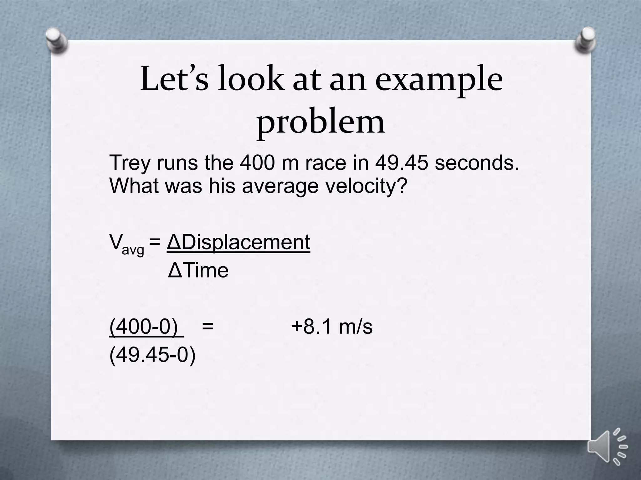 Let’s look at an example
           problem
Trey runs the 400 m race in 49.45 seconds.
What was his average velocity?

Vavg = ΔDisplacement
       ΔTime

(400-0) =         +8.1 m/s
(49.45-0)
 