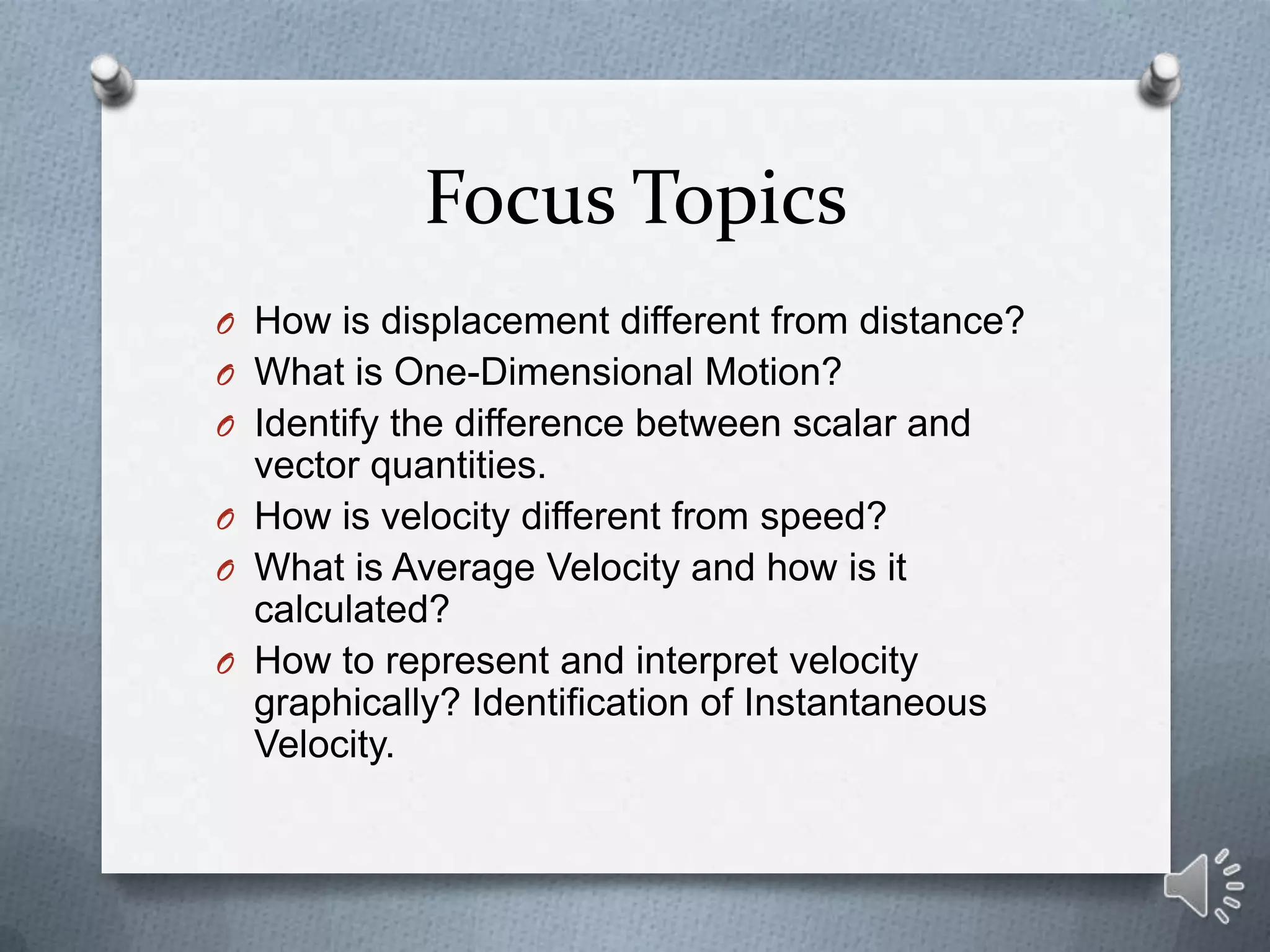 Focus Topics
O How is displacement different from distance?
O What is One-Dimensional Motion?
O Identify the difference between scalar and
  vector quantities.
O How is velocity different from speed?
O What is Average Velocity and how is it
  calculated?
O How to represent and interpret velocity
  graphically? Identification of Instantaneous
  Velocity.
 