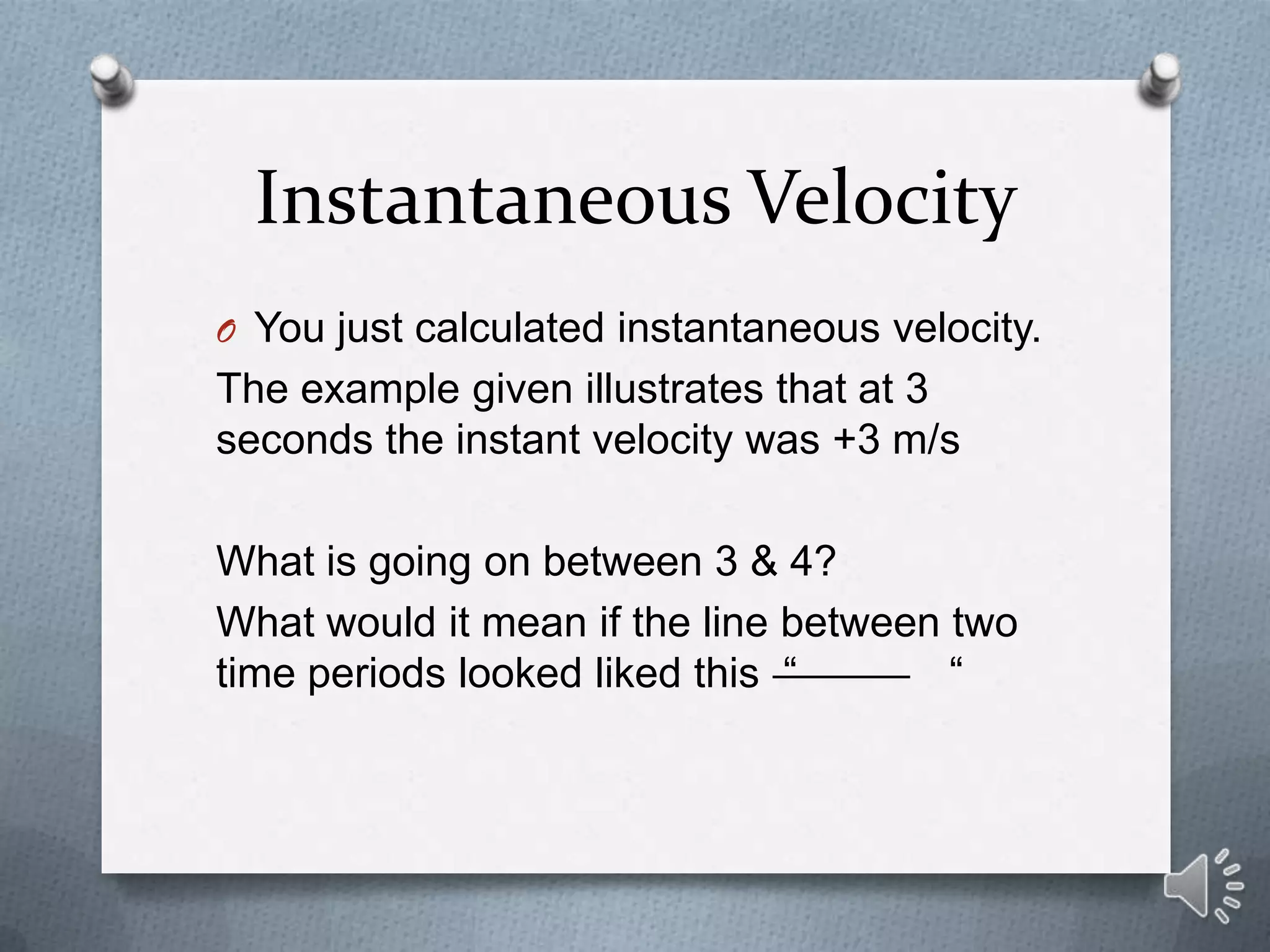 Instantaneous Velocity
O You just calculated instantaneous velocity.
The example given illustrates that at 3
seconds the instant velocity was +3 m/s

What is going on between 3 & 4?
What would it mean if the line between two
time periods looked liked this “       “
 