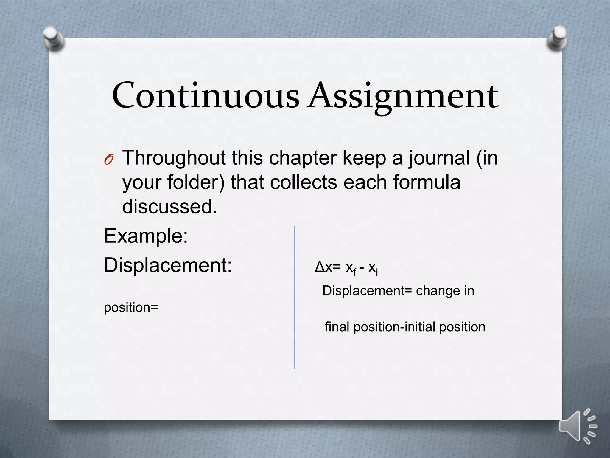 Continuous Assignment
O Throughout this chapter keep a journal (in
  your folder) that collects each formula
  discussed.
Example:
Displacement:            Δx= xf - xi
                         Displacement= change in
position=
                         final position-initial position
 