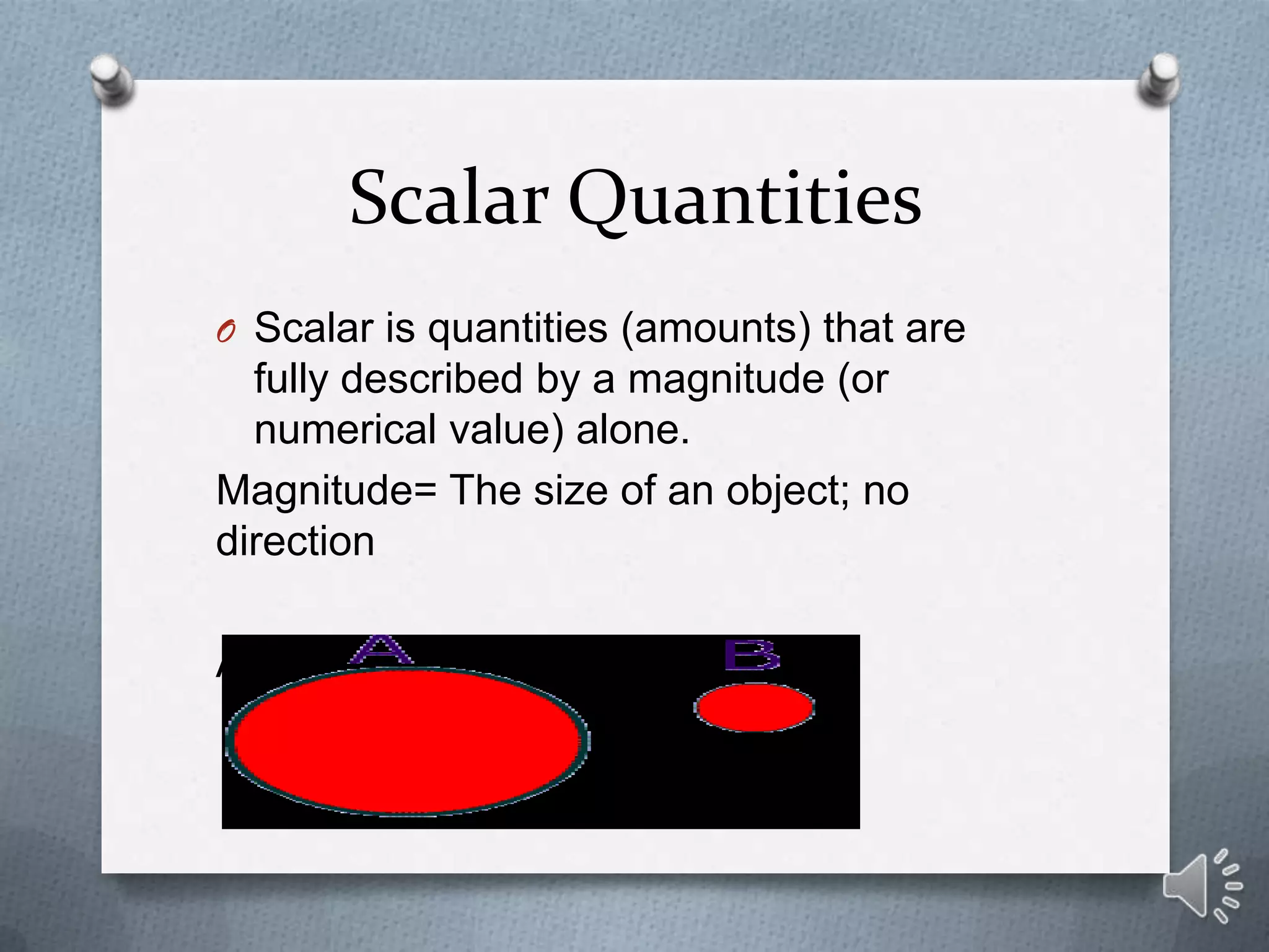 Scalar Quantities
O Scalar is quantities (amounts) that are
  fully described by a magnitude (or
  numerical value) alone.
Magnitude= The size of an object; no
direction

A has a greater magnitude than B
 