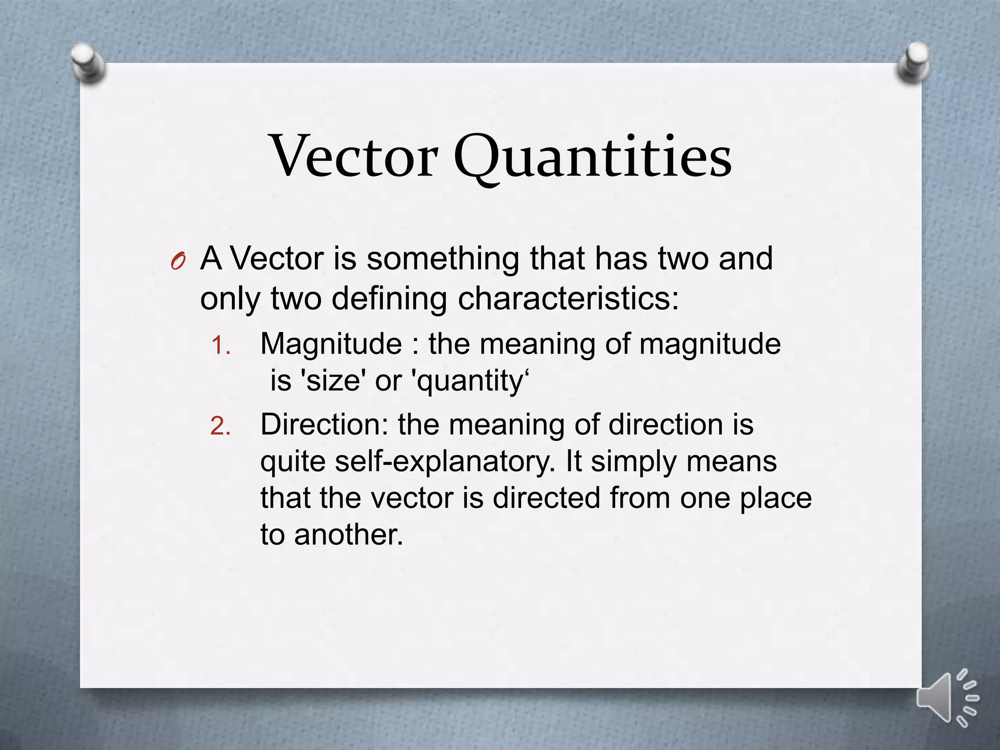 Vector Quantities
O A Vector is something that has two and
 only two defining characteristics:
  1. Magnitude : the meaning of magnitude
      is 'size' or 'quantity‘
  2. Direction: the meaning of direction is
     quite self-explanatory. It simply means
     that the vector is directed from one place
     to another.
 