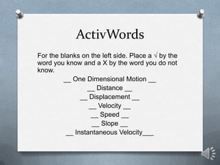 ActivWords
For the blanks on the left side. Place a √ by the
word you know and a X by the word you do not
know.
         __ One Dimensional Motion __
                 __ Distance __
               __ Displacement __
                  __ Velocity __
                   __ Speed __
                   __ Slope __
          __ Instantaneous Velocity___
 
