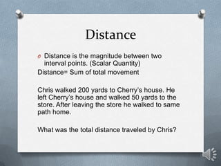 Distance
O Distance is the magnitude between two
  interval points. (Scalar Quantity)
Distance= Sum of total movement

Chris walked 200 yards to Cherry’s house. He
left Cherry’s house and walked 50 yards to the
store. After leaving the store he walked to same
path home.

What was the total distance traveled by Chris?
 