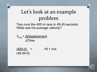 Let’s look at an example
           problem
Trey runs the 400 m race in 49.45 seconds.
What was his average velocity?

Vavg = ΔDisplacement
       ΔTime

(400-0) =         +8.1 m/s
(49.45-0)
 
