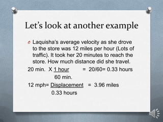 Let’s look at another example
O Laquisha’s average velocity as she drove
  to the store was 12 miles per hour (Lots of
  traffic). It took her 20 minutes to reach the
  store. How much distance did she travel.
20 min. X 1 hour          = 20/60= 0.33 hours
               60 min.
12 mph= Displacement = 3.96 miles
             0.33 hours
 