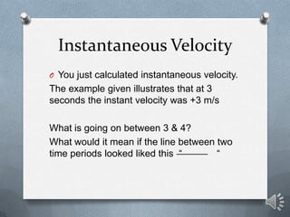 Instantaneous Velocity
O You just calculated instantaneous velocity.
The example given illustrates that at 3
seconds the instant velocity was +3 m/s

What is going on between 3 & 4?
What would it mean if the line between two
time periods looked liked this “       “
 