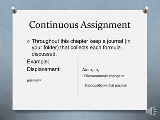 Continuous Assignment
O Throughout this chapter keep a journal (in
  your folder) that collects each formula
  discussed.
Example:
Displacement:            Δx= xf - xi
                         Displacement= change in
position=
                         final position-initial position
 