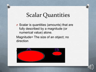 Scalar Quantities
O Scalar is quantities (amounts) that are
  fully described by a magnitude (or
  numerical value) alone.
Magnitude= The size of an object; no
direction

A has a greater magnitude than B
 