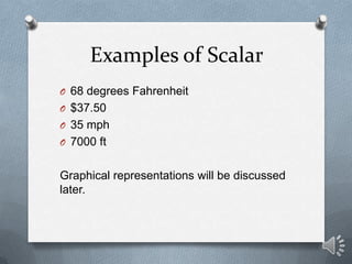 Examples of Scalar
O 68 degrees Fahrenheit
O $37.50
O 35 mph
O 7000 ft


Graphical representations will be discussed
later.
 