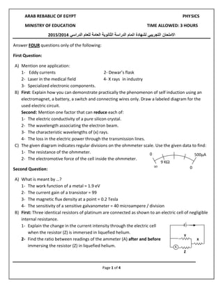 Page 1 of 4
0
055μA
∞
0
9 KΩ
ARAB REBABLIC OF EGYPT PHYSICS
MINISTRY OF EDUCATION TIME ALLOWED: 3 HOURS
‫ا‬‫المتحان‬‫التجريبي‬‫للعام‬ ‫العامة‬ ‫الثانوية‬ ‫الدراسة‬ ‫اتمام‬ ‫لشهادة‬‫الدراسي‬4102/4102
Answer FOUR questions only of the following:
First Question:
A) Mention one application:
1- Eddy currents 2- Dewar’s flask
2- Laser in the medical field 4- X rays in industry
3- Specialized electronic components.
B) First: Explain how you can demonstrate practically the phenomenon of self induction using an
electromagnet, a battery, a switch and connecting wires only. Draw a labeled diagram for the
used electric circuit.
Second: Mention one factor that can reduce each of:
1- The electric conductivity of a pure silicon crystal.
2- The wavelength associating the electron beam.
3- The characteristic wavelengths of (x) rays.
4- The loss in the electric power through the transmission lines.
C) The given diagram indicates regular divisions on the ohmmeter scale. Use the given data to find:
1- The resistance of the ohmmeter.
2- The electromotive force of the cell inside the ohmmeter.
Second Question:
A) What is meant by …?
1- The work function of a metal = 1.9 eV
2- The current gain of a transistor = 99
3- The magnetic flux density at a point = 0.2 Tesla
4- The sensitivity of a sensitive galvanometer = 40 microampere / division
B) First: Three identical resistors of platinum are connected as shown to an electric cell of negligible
internal resistance.
1- Explain the change in the current intensity through the electric cell
when the resistor (Z) is immersed in liquefied helium.
2- Find the ratio between readings of the ammeter (A) after and before
immersing the resistor (Z) in liquefied helium.
X
Y
Z
 