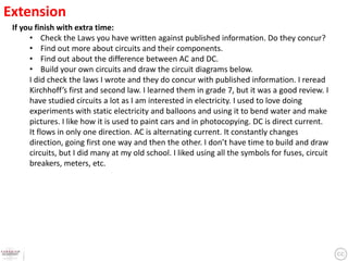 Extension
 If you finish with extra time:
      • Check the Laws you have written against published information. Do they concur?
      • Find out more about circuits and their components.
      • Find out about the difference between AC and DC.
      • Build your own circuits and draw the circuit diagrams below.
      I did check the laws I wrote and they do concur with published information. I reread
      Kirchhoff’s first and second law. I learned them in grade 7, but it was a good review. I
      have studied circuits a lot as I am interested in electricity. I used to love doing
      experiments with static electricity and balloons and using it to bend water and make
      pictures. I like how it is used to paint cars and in photocopying. DC is direct current.
      It flows in only one direction. AC is alternating current. It constantly changes
      direction, going first one way and then the other. I don’t have time to build and draw
      circuits, but I did many at my old school. I liked using all the symbols for fuses, circuit
      breakers, meters, etc.
 
