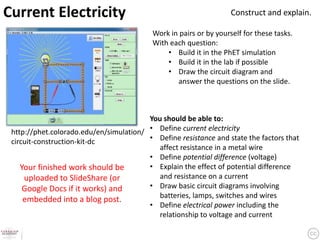 Current Electricity                                                 Construct and explain.

                                           Work in pairs or by yourself for these tasks.
                                           With each question:
                                               • Build it in the PhET simulation
                                               • Build it in the lab if possible
                                               • Draw the circuit diagram and
                                                  answer the questions on the slide.



                                         You should be able to:
 http://phet.colorado.edu/en/simulation/ • Define current electricity
 circuit-construction-kit-dc             • Define resistance and state the factors that
                                            affect resistance in a metal wire
                                         • Define potential difference (voltage)
    Your finished work should be         • Explain the effect of potential difference
     uploaded to SlideShare (or             and resistance on a current
     Google Docs if it works) and        • Draw basic circuit diagrams involving
                                            batteries, lamps, switches and wires
     embedded into a blog post.
                                         • Define electrical power including the
                                            relationship to voltage and current
 
