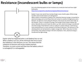 Resistance (incandescent bulbs or lamps)
                                             Go to the following applet and see resistance at a molecular level and how a light
                                             bulb works.
                                             http://micro.magnet.fsu.edu/electromag/java/filamentresistance/

                                             Explain in your own words how moving charges cause a bulb to glow. What energy
                                             transfers and transformations are taking place?
                                             When a bulb is connected to a battery, first, potential chemical energy is converted to
                                             electrical energy, and current flows from one contact to another through wires and a
                                             filament. As electrons move along the filament, they bump into atoms that make up
                                             the filament. There is a transfer of energy. The energy of each impact vibrates the
                                             atoms. Basically the current heats the atoms up. Here, electrical energy is transferred
                                             into heat energy. If the filament is thin or made of a certain material, it will heat up
                                             more easily because it is more resistant to the flow of electrons. The electrons in the
                                             vibrating atoms can be boosted to a higher energy level. When they return to their
                                             normal level, they release energy in the form of photons. Here, electrical energy is
                                             transferred into light energy.



 Explain what has happened when a cell (battery) has run out.
 When a battery runs out, all the chemicals that mix to cause
 the imbalance in the electrons run out. This means that the
 imbalance of electrons will not be created anymore.
 Therefore, no more current will flow from the battery unless it
 is recharged (if it is rechargeable)
 