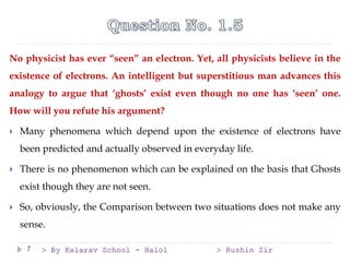 > By Kalarav School - Halol > Rushin Sir
7
No physicist has ever “seen” an electron. Yet, all physicists believe in the
existence of electrons. An intelligent but superstitious man advances this
analogy to argue that ‘ghosts’ exist even though no one has ‘seen’ one.
How will you refute his argument?
 Many phenomena which depend upon the existence of electrons have
been predicted and actually observed in everyday life.
 There is no phenomenon which can be explained on the basis that Ghosts
exist though they are not seen.
 So, obviously, the Comparison between two situations does not make any
sense.
 