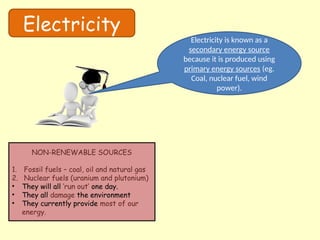 Electricity
Electricity is known as a
secondary energy source
because it is produced using
primary energy sources (eg.
Coal, nuclear fuel, wind
power).
NON-RENEWABLE SOURCES
1. Fossil fuels – coal, oil and natural gas
2. Nuclear fuels (uranium and plutonium)
• They will all ‘run out’ one day.
• They all damage the environment
• They currently provide most of our
energy.
 