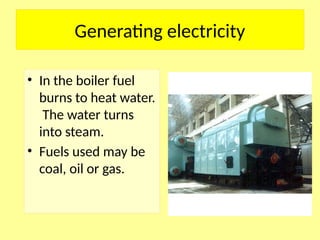Generating electricity
• In the boiler fuel
burns to heat water.
The water turns
into steam.
• Fuels used may be
coal, oil or gas.
 
