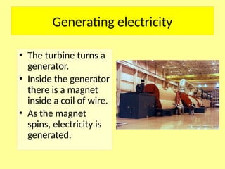 Generating electricity
• The turbine turns a
generator.
• Inside the generator
there is a magnet
inside a coil of wire.
• As the magnet
spins, electricity is
generated.
 