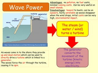 Wave Power
The steam (or
water / wind)
turns a turbine
The generator
converts the
movement of the
turbine (kinetic
energy) into
electricity.
http://www.cyberphysics.co.uk/Q&A/KS3/energy/Sources/Q5.html
As waves come in to the shore they provide
up and down motion which can be used to
directly drive a turbine which is linked to a
generator.
The waves force the air through the turbine,
causing it to spin.
Advantages: no pollution, no fuel costs,
minimal running costs. Can be very useful on
small islands.
Disadvantages: hazard to boats, can be an
eyesore, fairly unreliable as waves disappear
when the wind drops, initial costs can be very
high, environmental impact.
 