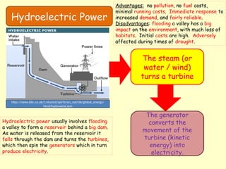 Hydroelectric Power
The steam (or
water / wind)
turns a turbine
The generator
converts the
movement of the
turbine (kinetic
energy) into
electricity.
http://news.bbc.co.uk/1/shared/spl/hi/sci_nat/06/global_energy/
html/hydrowind.stm
Hydroelectric power usually involves flooding
a valley to form a reservoir behind a big dam.
As water is released from the reservoir it
falls through the dam and turns the turbines,
which then spin the generators which in turn
produce electricity.
Advantages: no pollution, no fuel costs,
minimal running costs. Immediate response to
increased demand, and fairly reliable.
Disadvantages: flooding a valley has a big
impact on the environment, with much loss of
habitats. Initial costs are high. Adversely
affected during times of drought.
 