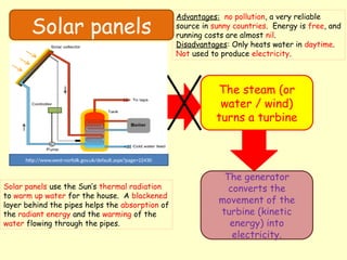 Solar panels
The steam (or
water / wind)
turns a turbine
The generator
converts the
movement of the
turbine (kinetic
energy) into
electricity.
http://www.west-norfolk.gov.uk/default.aspx?page=22430
Solar panels use the Sun’s thermal radiation
to warm up water for the house. A blackened
layer behind the pipes helps the absorption of
the radiant energy and the warming of the
water flowing through the pipes.
Advantages: no pollution, a very reliable
source in sunny countries. Energy is free, and
running costs are almost nil.
Disadvantages: Only heats water in daytime.
Not used to produce electricity.
 