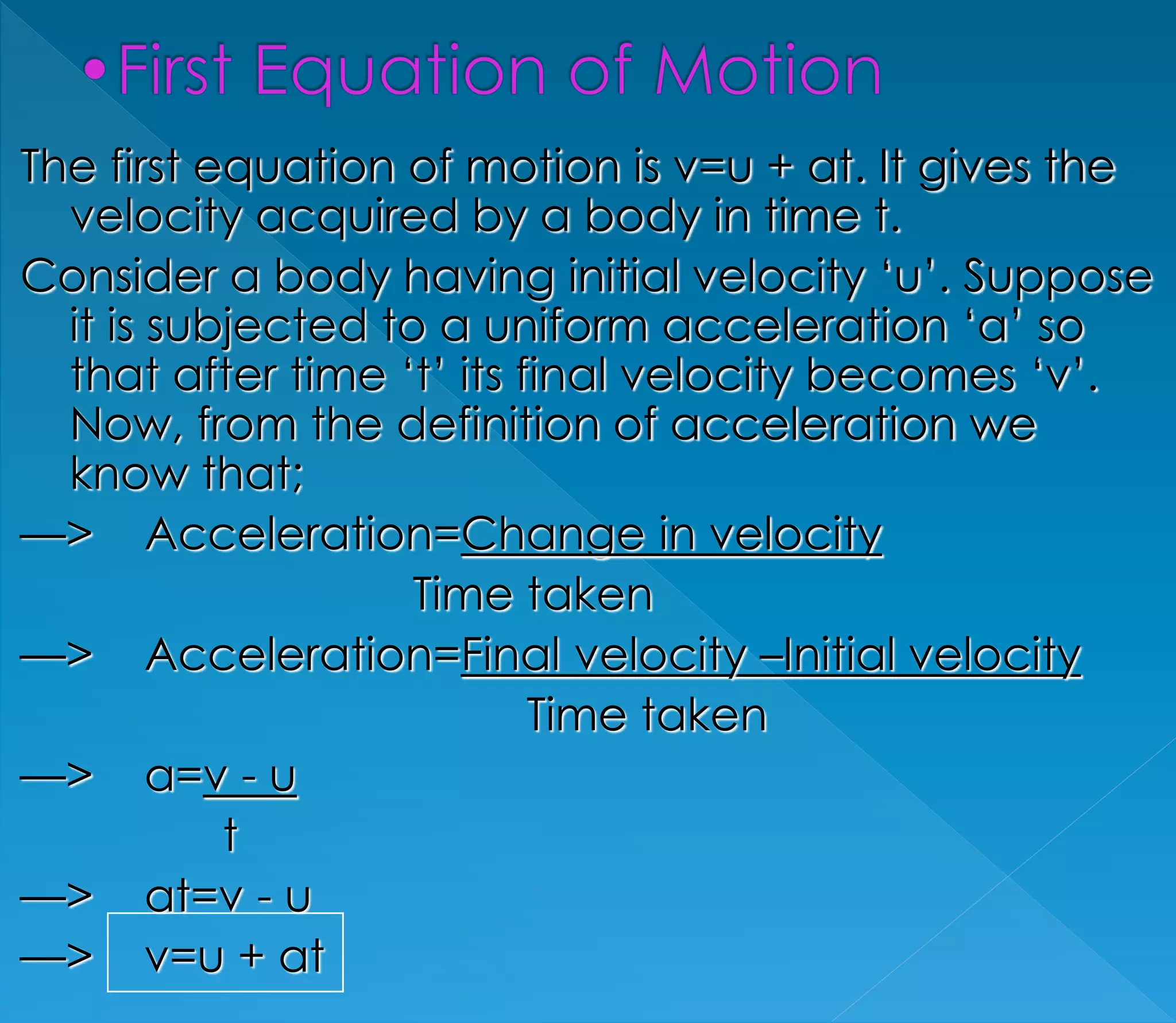 The first equation of motion is v=u + at. It gives the 
velocity acquired by a body in time t. 
Consider a body having initial velocity ‘u’. Suppose 
it is subjected to a uniform acceleration ‘a’ so 
that after time ‘t’ its final velocity becomes ‘v’. 
Now, from the definition of acceleration we 
know that; 
—> Acceleration=Change in velocity 
Time taken 
—> Acceleration=Final velocity –Initial velocity 
Time taken 
—> a=v - u 
t 
—> at=v - u 
—> v=u + at 
 