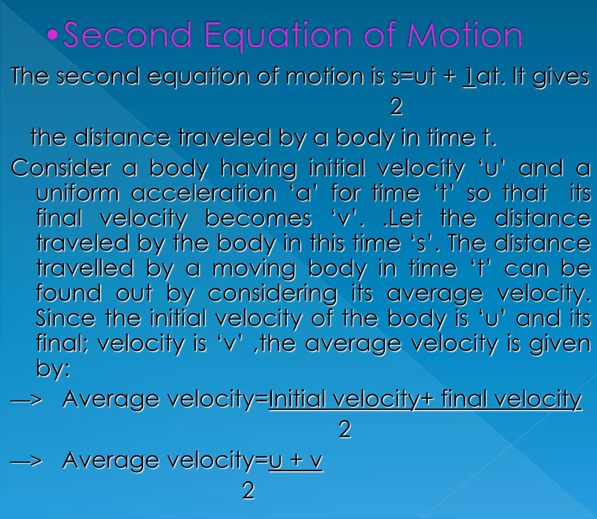 The second equation of motion is s=ut + 1at. It gives 
2 
the distance traveled by a body in time t. 
Consider a body having initial velocity ‘u’ and a 
uniform acceleration ‘a’ for time ‘t’ so that its 
final velocity becomes ‘v’. .Let the distance 
traveled by the body in this time ‘s’. The distance 
travelled by a moving body in time ‘t’ can be 
found out by considering its average velocity. 
Since the initial velocity of the body is ‘u’ and its 
final; velocity is ‘v’ ,the average velocity is given 
by: 
—> Average velocity=Initial velocity+ final velocity 
2 
—> Average velocity=u + v 
2 
 