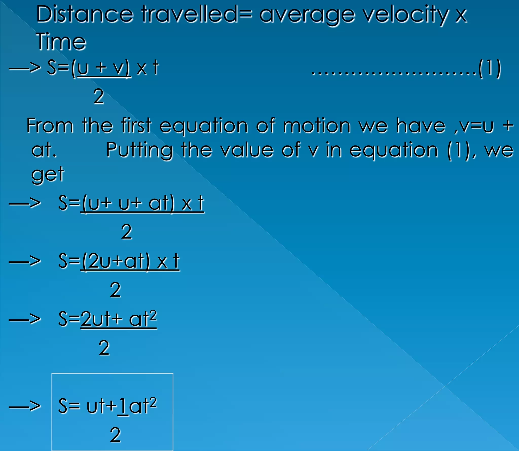 —> S=(u + v) x t …………………….(1) 
2 
From the first equation of motion we have ,v=u + 
at. Putting the value of v in equation (1), we 
get 
—> S=(u+ u+ at) x t 
2 
—> S=(2u+at) x t 
2 
—> S=2ut+ at2 
2 
—> S= ut+1at2 
2 
 