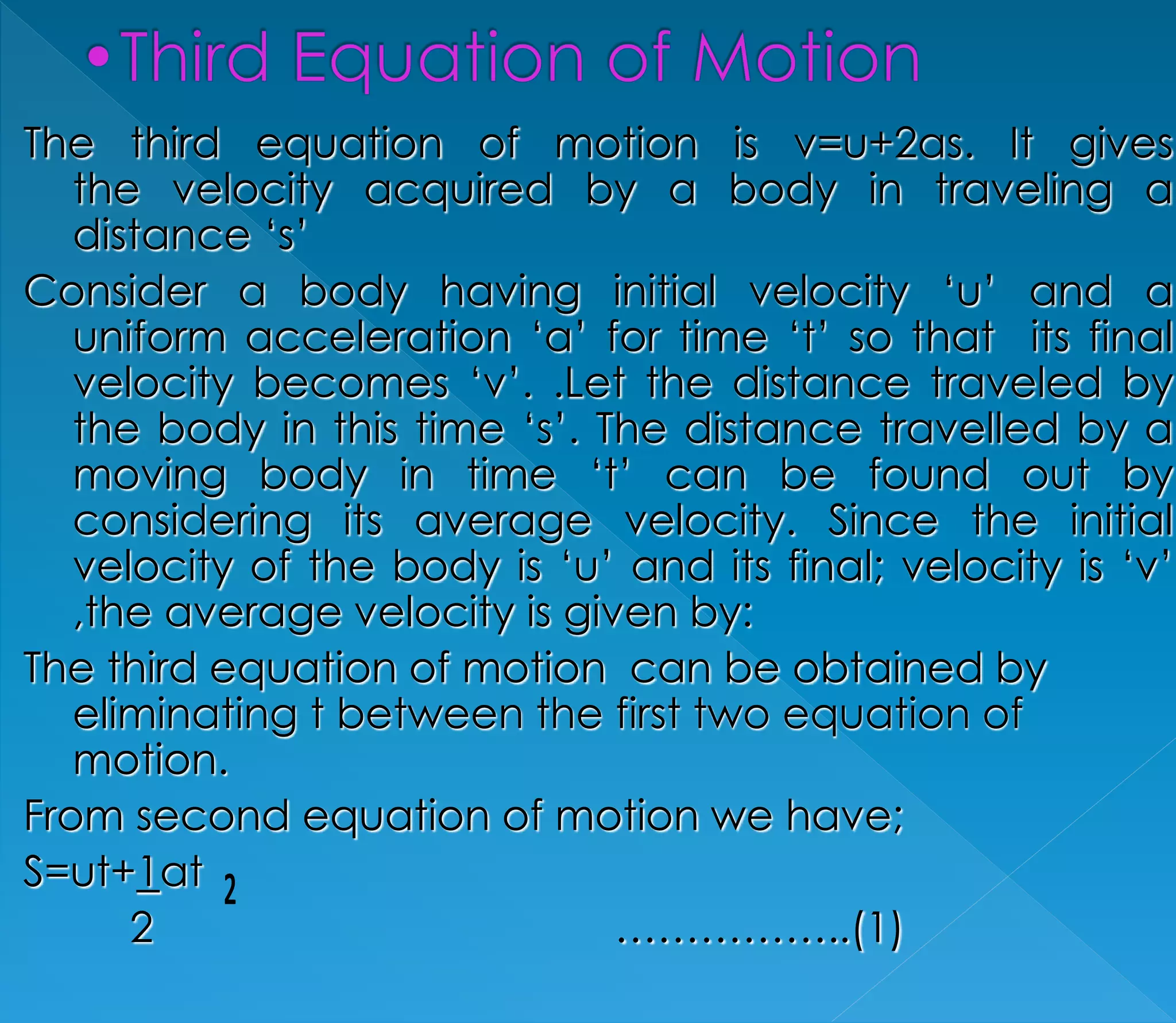 The third equation of motion is v=u+2as. It gives 
the velocity acquired by a body in traveling a 
distance ‘s’ 
Consider a body having initial velocity ‘u’ and a 
uniform acceleration ‘a’ for time ‘t’ so that its final 
velocity becomes ‘v’. .Let the distance traveled by 
the body in this time ‘s’. The distance travelled by a 
moving body in time ‘t’ can be found out by 
considering its average velocity. Since the initial 
velocity of the body is ‘u’ and its final; velocity is ‘v’ 
,the average velocity is given by: 
The third equation of motion can be obtained by 
eliminating t between the first two equation of 
motion. 
From second equation of motion we have; 
S=ut+1at 
2 ……………..(1) 
 