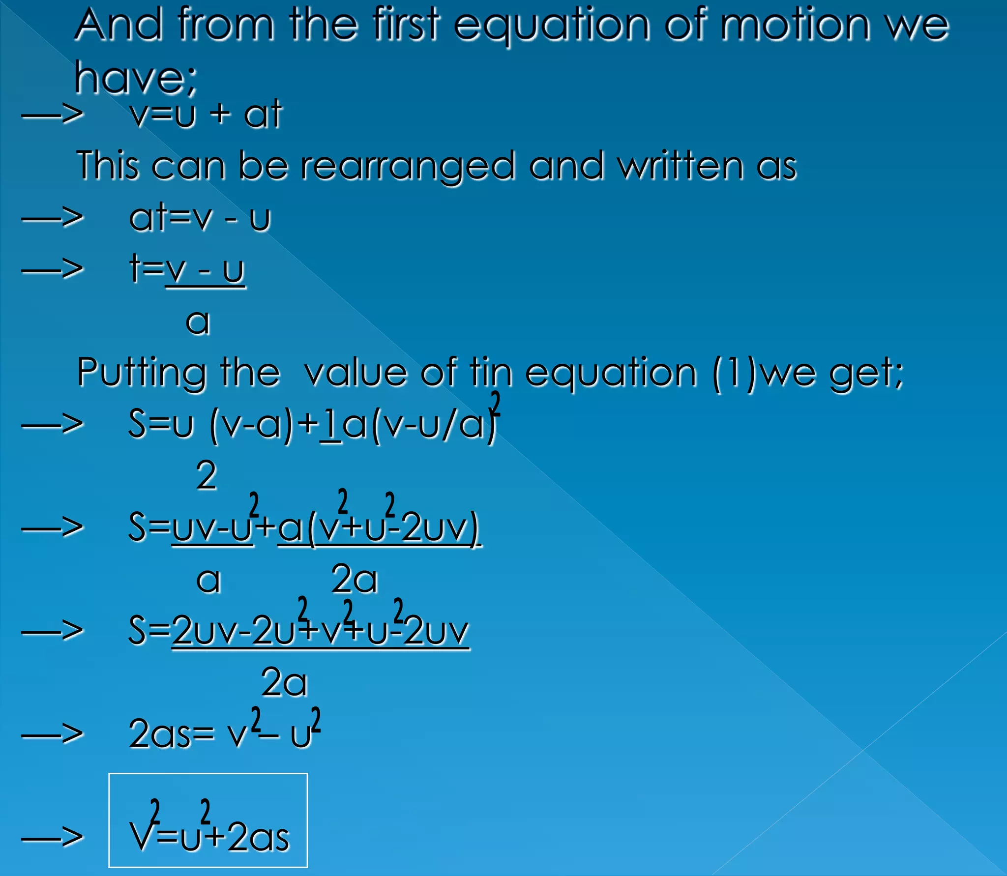 —> v=u + at 
This can be rearranged and written as 
—> at=v - u 
—> t=v - u 
a 
Putting the value of tin equation (1)we get; 
—> S=u (v-a)+1a(v-u/a) 
2 
—> S=uv-u+a(v+u-2uv) 
a 2a 
—> S=2uv-2u+v+u-2uv 
2a 
—> 2as= v – u 
—> V=u+2as 
 