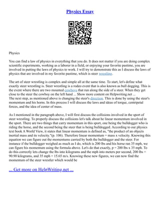 Physics Essay
Physics
You can find a law of physics in everything that you do. It does not matter if you are doing complex
scientific experiments, working as a laborer in a field, or enjoying your favorite pastime, you are
involved in putting the laws of physics to work. I will try to demonstrate this as I discuss the laws of
physics that are involved in my favorite pastime, which is steer wrestling.
The art of steer wrestling is complex and simple all at the same time. To start, let's define what
exactly steer wrestling is. Steer wrestling is a rodeo event that is also known as bull dogging. This is
the event where there are two mounted cowboys that run along the side of a steer. When they get
close to the steer the cowboy on the left hand ... Show more content on Helpwriting.net ...
The next step, as mentioned above is changing the steer's direction. This is done by using the steer's
momentum and his horns. In this process I will discuss the laws and ideas of torque, centripetal
forces, and the idea of center of mass.
As I mentioned in the paragraph above, I will first discuss the collisions involved in the sport of
steer wrestling. To properly discuss the collisions let's talk about he linear momentum involved in
the sport. There are two things that carry momentum in this sport, one being the bulldogger who is
riding the horse, and the second being the steer that is being bulldogged. According to our physics
text book A World View, it states that linear momentum is defined as, "the product of an objects
inertial mass and its velocity."(p. 106). Therefore linear momentum = mass x velocity. Knowing this
equation we can figure out the momentums carried by both the bulldogger and the steer. For
instance if the bulldogger weighed as much as I do, which is 200 lbs and his horse ran 35 mph, we
can figure his momentum using the formula above. Let's do that exactly, p = 200 lbs x 35 mph. To
do this correctly lets change the lbs into kilograms and the mph into meters per second, 200 lbs =
90.90 kilograms, and 35 mph = 15.65 m/s. Knowing these new figures, we can now find the
momentum of the steer wrestler which would be
... Get more on HelpWriting.net ...
 