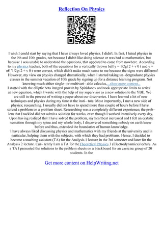 Reflection On Physics
I wish I could start by saying that I have always loved physics. I didn't. In fact, I hated physics in
the 9th and 10th grades, not because I didn't like doing science or was bad at mathematics, but
because I was unable to understand the equations, that appeared to come from nowhere. According
to my physics teacher, both of the equations for a vertically thrown ball y = 1/2gt 2 + v 0 t and y =
в€’1/2gt 2 + v 0 t were correct, which didn't make much sense to me because the signs were different!
However, my view on physics changed dramatically, when I started taking un– dergraduate physics
classes in the summer vacation of 10th grade by signing up for a distance learning program. Not
knowing much either single– or multivari– able calculus,...show more content...
I started with the elliptic beta integral proven by Spiridonov and took appropriate limits to arrive
at new equation, which I wrote with the help of my supervisor as a new solution to the YBE. We
are still in the process of writing a paper about our discoveries. I have learned a lot of new
techniques and physics during my time at the insti– tute. Most importantly, I met a new side of
physics; researching. I usually did not have to spend more than couple of hours before I have
solved a problem on a problem sheet. Researching was a completely different experience; the prob–
lem that I tackled did not admit a solution for weeks, even though I worked intensively every day.
Upon having realized that I have solved the problem, my heartbeat increased and I felt an ecstatic
sensation through my spine and my whole body; I discovered something nobody on earth knew
before and thus, extended the boundaries of human knowledge.
I have always liked discussing physics and mathematics with my friends at the university and in
particular, helping them with the subjects, with which they had problems. Hence, I decided to
become a teaching assistant (TA) for the Analysis 1 lecture in the 3rd semester and later for the
Analysis 2 lecture. Cur– rently I am a TA for theTheoretical Physics 3 (Electrodynamics) lecture. As
a TA I presented the solutions to the problem sheets on a blackboard for an exercise group of 20
students. In the
Get more content on HelpWriting.net
 
