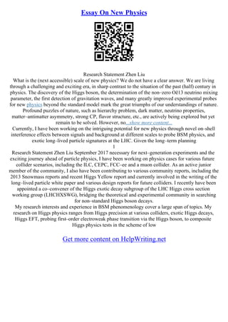 Essay On New Physics
Research Statement Zhen Liu
What is the (next accessible) scale of new physics? We do not have a clear answer. We are living
through a challenging and exciting era, in sharp contrast to the situation of the past (half) century in
physics. The discovery of the Higgs boson, the determination of the non–zero Оё13 neutrino mixing
parameter, the first detection of gravitation waves, and many greatly improved experimental probes
for new physics beyond the standard model mark the great triumphs of our understandings of nature.
Profound puzzles of nature, such as hierarchy problem, dark matter, neutrino properties,
matter–antimatter asymmetry, strong CP, flavor structure, etc., are actively being explored but yet
remain to be solved. However, no...show more content...
Currently, I have been working on the intriguing potential for new physics through novel on–shell
interference effects between signals and background at different scales to probe BSM physics, and
exotic long–lived particle signatures at the LHC. Given the long–term planning
1
Research Statement Zhen Liu September 2017 necessary for next–generation experiments and the
exciting journey ahead of particle physics, I have been working on physics cases for various future
collider scenarios, including the ILC, CEPC, FCC–ee and a muon collider. As an active junior
member of the community, I also have been contributing to various community reports, including the
2013 Snowmass reports and recent Higgs Yellow report and currently involved in the writing of the
long–lived particle white paper and various design reports for future colliders. I recently have been
appointed a co–convener of the Higgs exotic decay subgroup of the LHC Higgs cross section
working group (LHCHXSWG), bridging the theoretical and experimental community in searching
for non–standard Higgs boson decays.
My research interests and experience in BSM phenomenology cover a large span of topics. My
research on Higgs physics ranges from Higgs precision at various colliders, exotic Higgs decays,
Higgs EFT, probing first–order electroweak phase transition via the Higgs boson, to composite
Higgs physics tests in the scheme of low
Get more content on HelpWriting.net
 