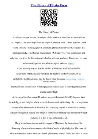 The History of Physics Essay
The History of Physics
In order to attempt to trace the origins of the modern science that we now refer to
as "physics," we must begin with the origin of the term itself. Taken from the Greek
word "physika" meaning growth or nature, physics most obviously began as the
intelligent study of the human environment (Webster 393). From superstition and
religious practices, the foundation of all other sciences was born. These concepts have
subsequently grown into what we regard today as physics.
It can be easily argued that the earliest evidence of mankind's scientific
assessment of the physical world can be traced to the Babylonians. In all
probability, the Babylonians had the first written language...show more content...
The discovery of
the studies and technologies of these previous cultures does in some regard require a
glance farther back.
A Greek philosopher named Herodotus supposedly reported that Pythagoras lived
in both Egypt and Babylon where he studied mathematics (Lindberg 13). It is impossible
to determine whether this is historical fact or merely legend. It would be extremely
difficult to ascertain exactly how much of the Greek's thinking was influenced by such
cultures; if in fact it was influenced at all.
Many texts choose the ancient Greek port of Miletus as the beginning of the
discovery of nature that we commonly think of as the original physics. The town of
Miletus is credited as the home of a Greek philosopher named Thales and what is know
 