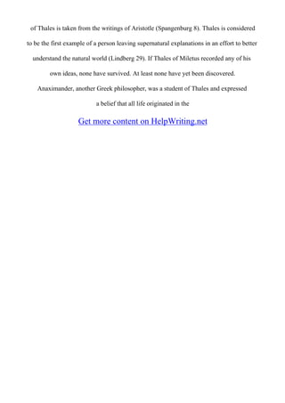 of Thales is taken from the writings of Aristotle (Spangenburg 8). Thales is considered
to be the first example of a person leaving supernatural explanations in an effort to better
understand the natural world (Lindberg 29). If Thales of Miletus recorded any of his
own ideas, none have survived. At least none have yet been discovered.
Anaximander, another Greek philosopher, was a student of Thales and expressed
a belief that all life originated in the
Get more content on HelpWriting.net
 