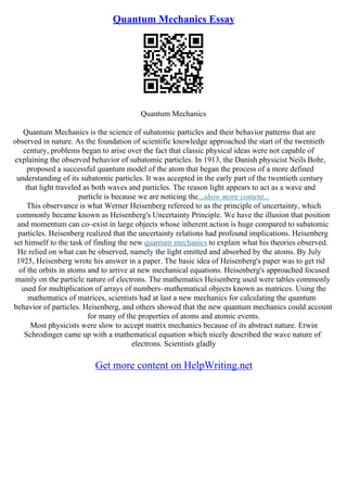 Quantum Mechanics Essay
Quantum Mechanics
Quantum Mechanics is the science of subatomic particles and their behavior patterns that are
observed in nature. As the foundation of scientific knowledge approached the start of the twentieth
century, problems began to arise over the fact that classic physical ideas were not capable of
explaining the observed behavior of subatomic particles. In 1913, the Danish physicist Neils Bohr,
proposed a successful quantum model of the atom that began the process of a more defined
understanding of its subatomic particles. It was accepted in the early part of the twentieth century
that light traveled as both waves and particles. The reason light appears to act as a wave and
particle is because we are noticing the...show more content...
This observance is what Werner Heisenberg refereed to as the principle of uncertainty, which
commonly became known as Heisenberg's Uncertainty Principle. We have the illusion that position
and momentum can co–exist in large objects whose inherent action is huge compared to subatomic
particles. Heisenberg realized that the uncertainty relations had profound implications. Heisenberg
set himself to the task of finding the new quantum mechanics to explain what his theories observed.
He relied on what can be observed, namely the light emitted and absorbed by the atoms. By July
1925, Heisenberg wrote his answer in a paper. The basic idea of Heisenberg's paper was to get rid
of the orbits in atoms and to arrive at new mechanical equations. Heisenberg's approached focused
mainly on the particle nature of electrons. The mathematics Heisenberg used were tables commonly
used for multiplication of arrays of numbers–mathematical objects known as matrices. Using the
mathematics of matrices, scientists had at last a new mechanics for calculating the quantum
behavior of particles. Heisenberg, and others showed that the new quantum mechanics could account
for many of the properties of atoms and atomic events.
Most physicists were slow to accept matrix mechanics because of its abstract nature. Erwin
Schrodinger came up with a mathematical equation which nicely described the wave nature of
electrons. Scientists gladly
Get more content on HelpWriting.net
 