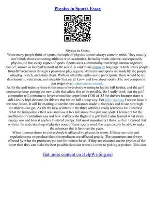 Physics in Sports Essay
Physics in Sports
When many people think of sports, the topic of physics doesn't always come to mind. They usually
don't think about connecting athletics with academics. In reality math, science, and especially
physics, tie into every aspect of sports. Sports are a commonality that brings nations together,
Soccer, known as football to most of the world, is said to an unspoken language, which unties people
from different lands through a passion to play a game. Athletics and sports are made by the people
who play, watch, and study them. Without all of the enthusiastic participants, there would be no
development, education, and intensity that we all know and love about sports. The one component
that reigns over...show more content...
As for the golf industry there is the issue of everybody wanting to hit the ball farther, and the golf
companies keep putting out new clubs that allow this to be possible. So I really think that the golf
companies will continue to hover around the upper limit COR of .83 for drivers because there is
still a really high demand for drivers that hit the ball a long way. For pole–vaulting I see no issue in
the near future. It will be exciting to see the new advances made to the poles and to see how high
the athletes can get. As for the new sciences in the three articles I really learned a lot. I learned
what the trampoline effect was and how it ties into more than just one sport. I learned what the
coefficient of restitution was and how it affects the flight of a golf ball. I also learned what strain
energy was and how it applies to stored energy. But most importantly I think, is that I learned that
without the understanding of physics none of these sports would be organized or be able to make
the advances that it has over the years.
When it comes down to it everybody is affected by physics in sports. If there are rules and
regulations put on products then the producers are affected greatly. The consumers are always
affected by what the producers put out for them to have. If they are educated on the physics of the
sport then they can make the best possible decision when it comes to picking a product. This also
Get more content on HelpWriting.net
 