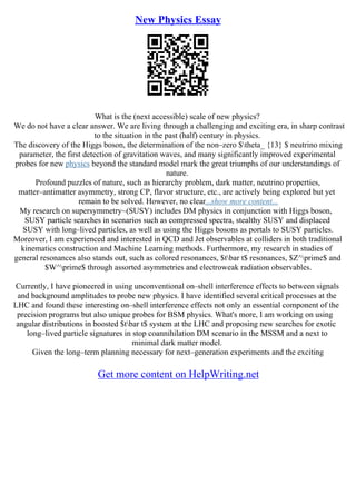 New Physics Essay
What is the (next accessible) scale of new physics?
We do not have a clear answer. We are living through a challenging and exciting era, in sharp contrast
to the situation in the past (half) century in physics.
The discovery of the Higgs boson, the determination of the non–zero $theta_ {13} $ neutrino mixing
parameter, the first detection of gravitation waves, and many significantly improved experimental
probes for new physics beyond the standard model mark the great triumphs of our understandings of
nature.
Profound puzzles of nature, such as hierarchy problem, dark matter, neutrino properties,
matter–antimatter asymmetry, strong CP, flavor structure, etc., are actively being explored but yet
remain to be solved. However, no clear...show more content...
My research on supersymmetry~(SUSY) includes DM physics in conjunction with Higgs boson,
SUSY particle searches in scenarios such as compressed spectra, stealthy SUSY and displaced
SUSY with long–lived particles, as well as using the Higgs bosons as portals to SUSY particles.
Moreover, I am experienced and interested in QCD and Jet observables at colliders in both traditional
kinematics construction and Machine Learning methods. Furthermore, my research in studies of
general resonances also stands out, such as colored resonances, $tbar t$ resonances, $Z^prime$ and
$W^prime$ through assorted asymmetries and electroweak radiation observables.
Currently, I have pioneered in using unconventional on–shell interference effects to between signals
and background amplitudes to probe new physics. I have identified several critical processes at the
LHC and found these interesting on–shell interference effects not only an essential component of the
precision programs but also unique probes for BSM physics. What's more, I am working on using
angular distributions in boosted $tbar t$ system at the LHC and proposing new searches for exotic
long–lived particle signatures in stop coannihilation DM scenario in the MSSM and a next to
minimal dark matter model.
Given the long–term planning necessary for next–generation experiments and the exciting
Get more content on HelpWriting.net
 