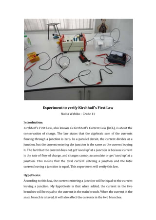 Experiment to verify Kirchhoff’s First Law
                             Nadia Wahika – Grade 11

Introduction:
Kirchhoff’s First Law, also known as Kirchhoff’s Current Law (KCL), is about the
conservation of charge. The law states that the algebraic sum of the currents
flowing through a junction is zero. In a parallel circuit, the current divides at a
junction, but the current entering the junction is the same as the current leaving
it. The fact that the current does not get ‘used up’ at a junction is because current
is the rate of flow of charge, and charges cannot accumulate or get ‘used up’ at a
junction. This means that the total current entering a junction and the total
current leaving a junction is equal. This experiment will verify this law.

Hypothesis:
According to this law, the current entering a junction will be equal to the current
leaving a junction. My hypothesis is that when added, the current in the two
branches will be equal to the current in the main branch. When the current in the
main branch is altered, it will also affect the currents in the two branches.
 