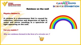 Rainbow on the wall
Why are rainbows formed in the form of a circular arc ?
Physics Behind it.
A rainbow is a phenomenon that is caused by
reflection, refraction and dispersion of light in
water and mirror resulting in a spectrum of
light appearing on the wall.
Can you explain ?
 