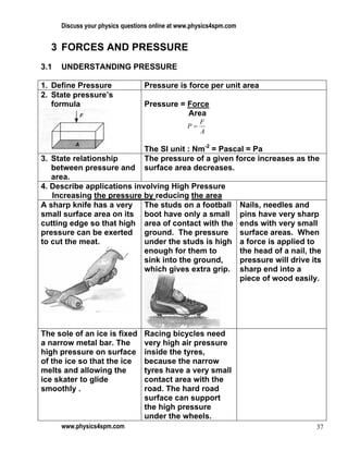 Discuss your physics questions online at www.physics4spm.com


  3 FORCES AND PRESSURE
3.1   UNDERSTANDING PRESSURE

1. Define Pressure                Pressure is force per unit area
2. State pressure’s
   formula                        Pressure = Force
                                             Area
                                                      F
                                                 P=
                                                      A

                                  The SI unit : Nm-2 = Pascal = Pa
3. State relationship             The pressure of a given force increases as the
   between pressure and           surface area decreases.
   area.
4. Describe applications involving High Pressure
   Increasing the pressure by reducing the area
A sharp knife has a very The studs on a football                     Nails, needles and
small surface area on its boot have only a small                     pins have very sharp
cutting edge so that high area of contact with the                   ends with very small
pressure can be exerted ground. The pressure                         surface areas. When
to cut the meat.            under the studs is high                  a force is applied to
                            enough for them to                       the head of a nail, the
                            sink into the ground,                    pressure will drive its
                            which gives extra grip.                  sharp end into a
                                                                     piece of wood easily.




The sole of an ice is fixed       Racing bicycles need
a narrow metal bar. The           very high air pressure
high pressure on surface          inside the tyres,
of the ice so that the ice        because the narrow
melts and allowing the            tyres have a very small
ice skater to glide               contact area with the
smoothly .                        road. The hard road
                                  surface can support
                                  the high pressure
                                  under the wheels.
      www.physics4spm.com                                                                 37
 