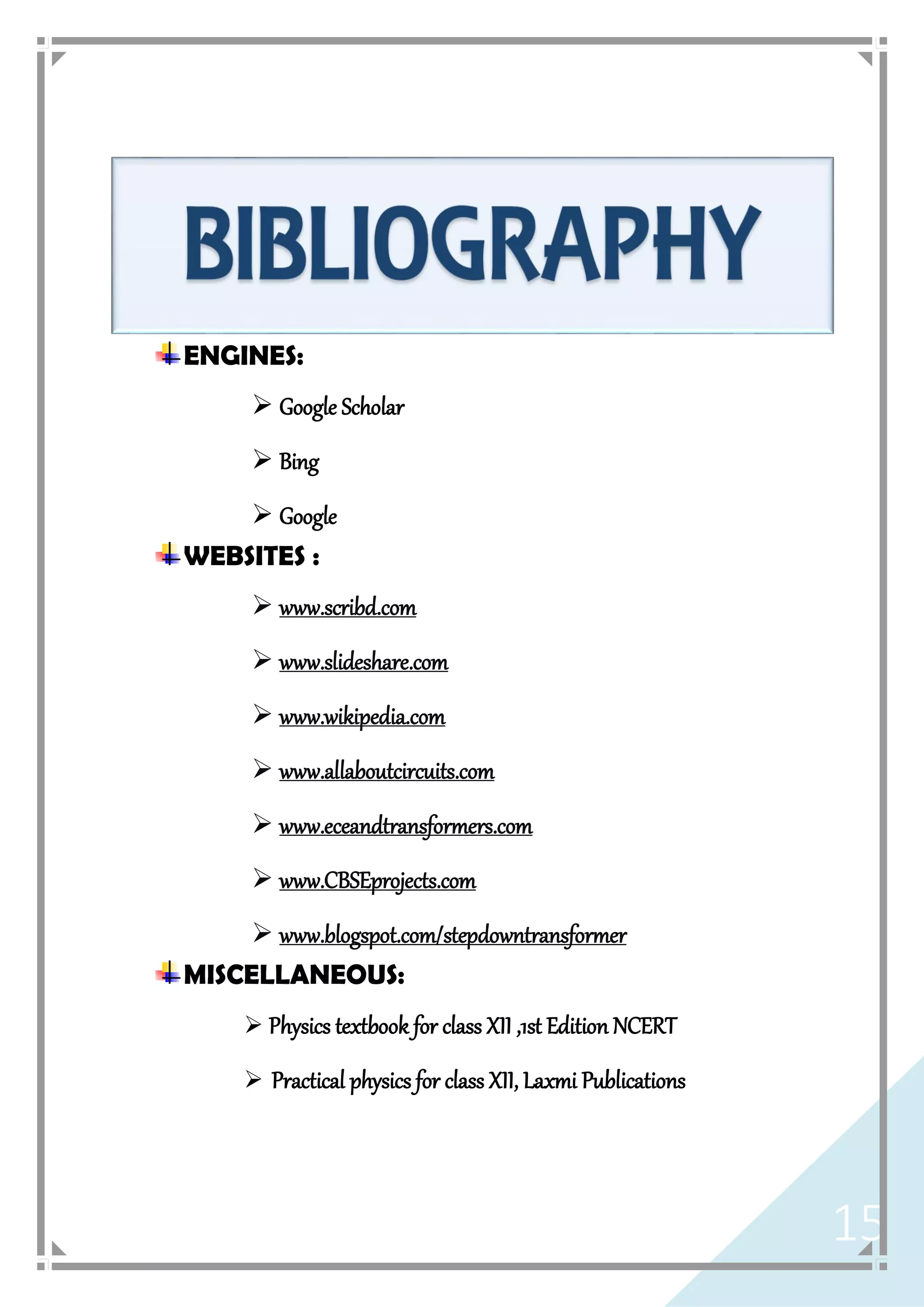 15
ENGINES:
 Google Scholar
 Bing
 Google
WEBSITES :
 www.scribd.com
 www.slideshare.com
 www.wikipedia.com
 www.allaboutcircuits.com
 www.eceandtransformers.com
 www.CBSEprojects.com
 www.blogspot.com/stepdowntransformer
MISCELLANEOUS:
 Physics textbook for class XII ,1st Edition NCERT
 Practical physics for class XII, Laxmi Publications
 