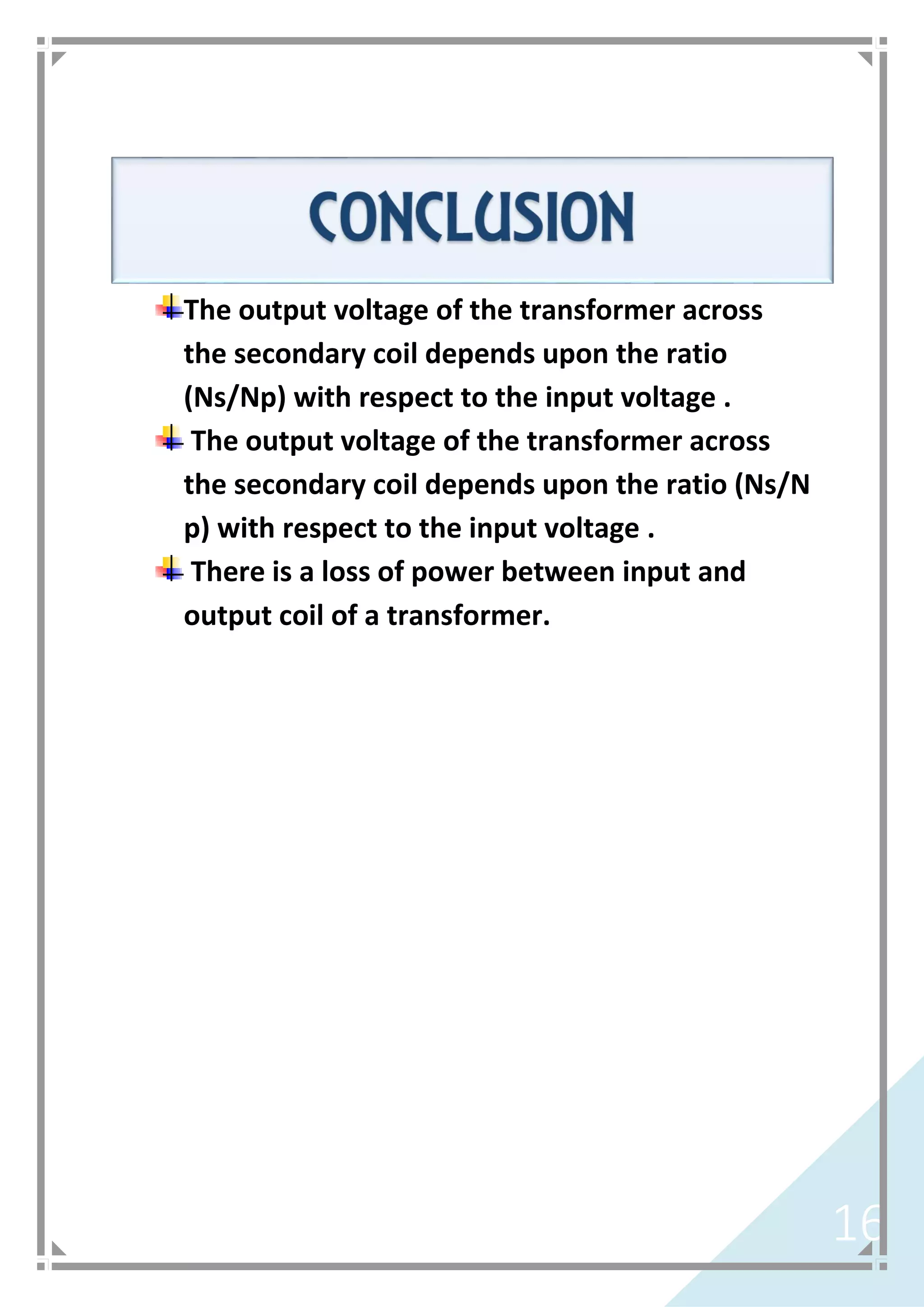 16
The output voltage of the transformer across
the secondary coil depends upon the ratio
(Ns/Np) with respect to the input voltage .
The output voltage of the transformer across
the secondary coil depends upon the ratio (Ns/N
p) with respect to the input voltage .
There is a loss of power between input and
output coil of a transformer.
 